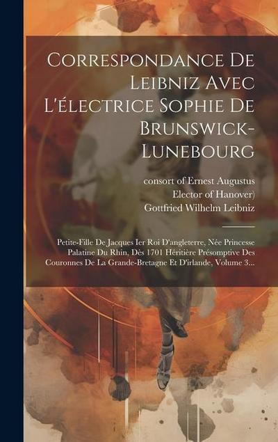 Correspondance De Leibniz Avec L’électrice Sophie De Brunswick-lunebourg: Petite-fille De Jacques Ier Roi D’angleterre, Née Princesse Palatine Du Rhin