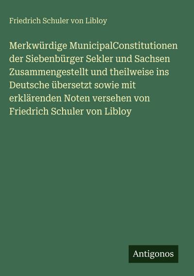 Merkwürdige MunicipalConstitutionen der Siebenbürger Sekler und Sachsen Zusammengestellt und theilweise ins Deutsche übersetzt sowie mit erklärenden Noten versehen von Friedrich Schuler von Libloy