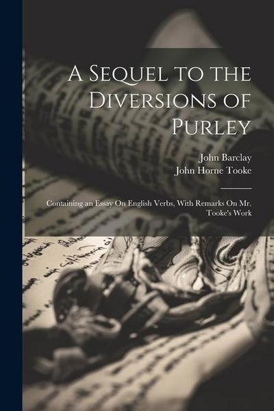A Sequel to the Diversions of Purley: Containing an Essay On English Verbs, With Remarks On Mr. Tooke’s Work