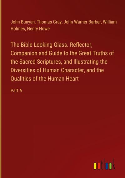 The Bible Looking Glass. Reflector, Companion and Guide to the Great Truths of the Sacred Scriptures, and Illustrating the Diversities of Human Character, and the Qualities of the Human Heart