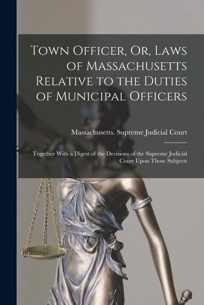 Town Officer, Or, Laws of Massachusetts Relative to the Duties of Municipal Officers: Together With a Digest of the Decisions of the Supreme Judicial