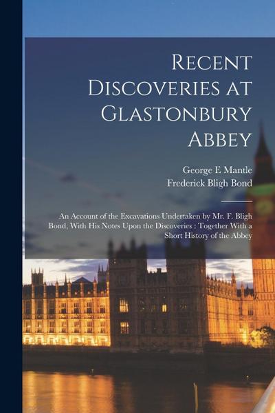 Recent Discoveries at Glastonbury Abbey: An Account of the Excavations Undertaken by Mr. F. Bligh Bond, With his Notes Upon the Discoveries: Together
