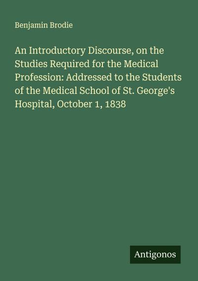 An Introductory Discourse, on the Studies Required for the Medical Profession: Addressed to the Students of the Medical School of St. George’s Hospital, October 1, 1838
