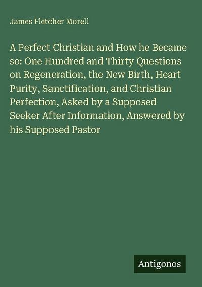 A Perfect Christian and How he Became so: One Hundred and Thirty Questions on Regeneration, the New Birth, Heart Purity, Sanctification, and Christian Perfection, Asked by a Supposed Seeker After Information, Answered by his Supposed Pastor