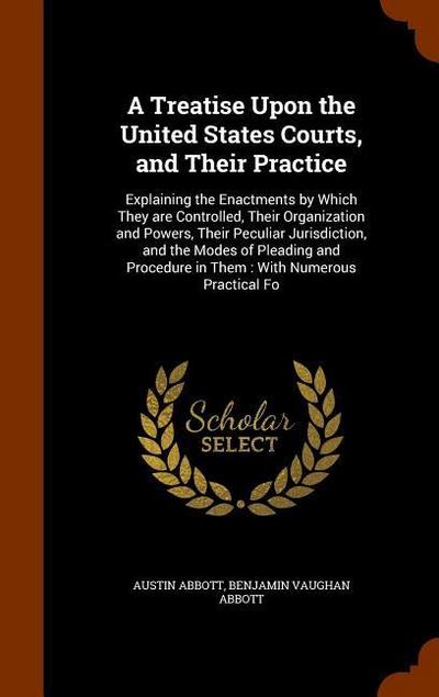 A Treatise Upon the United States Courts, and Their Practice: Explaining the Enactments by Which They are Controlled, Their Organization and Powers, T