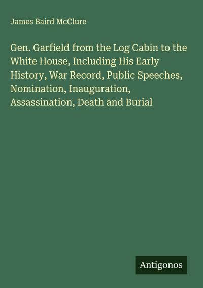 Gen. Garfield from the Log Cabin to the White House, Including His Early History, War Record, Public Speeches, Nomination, Inauguration, Assassination, Death and Burial