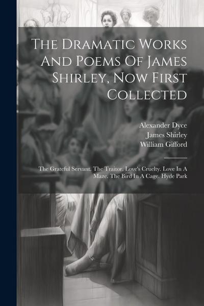 The Dramatic Works And Poems Of James Shirley, Now First Collected: The Grateful Servant. The Traitor. Love’s Cruelty. Love In A Maze. The Bird In A C