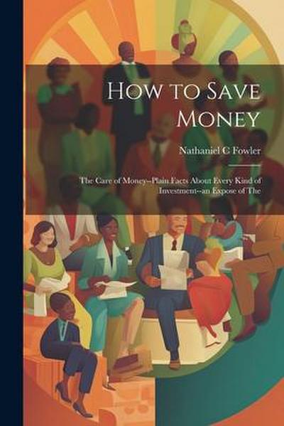 How to Save Money; The Care of Money--Plain Facts About Every Kind of Investment--an Expose of The