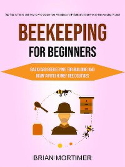 Beekeeping for Beginners: Backyard Beekeeping For Building and Maintaining Honey Bee Colonies (Top Tips & Tricks and How to Avoid Common Mistakes and Pitfalls and Start Honey Beekeeping Project)