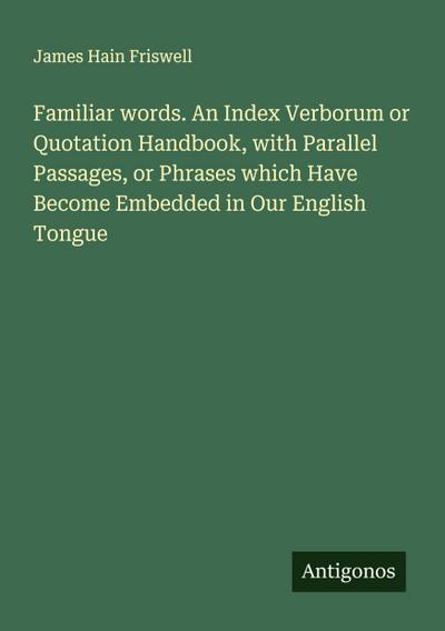 Familiar words. An Index Verborum or Quotation Handbook, with Parallel Passages, or Phrases which Have Become Embedded in Our English Tongue