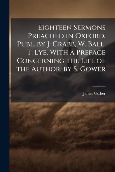 Eighteen Sermons Preached in Oxford. Publ. by J. Crabb, W. Ball, T. Lye. With a Preface Concerning the Life of the Author, by S. Gower
