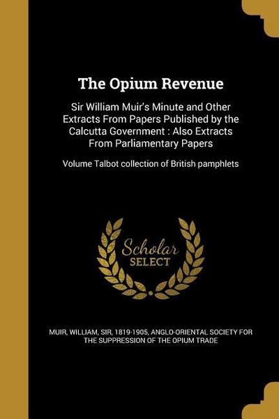 The Opium Revenue: Sir William Muir’s Minute and Other Extracts From Papers Published by the Calcutta Government: Also Extracts From Parl