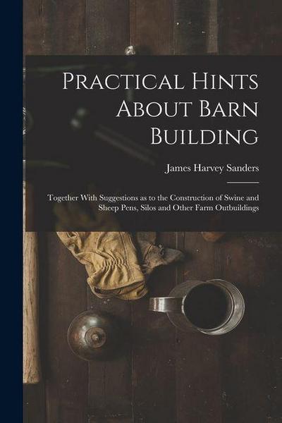 Practical Hints About Barn Building: Together With Suggestions as to the Construction of Swine and Sheep Pens, Silos and Other Farm Outbuildings