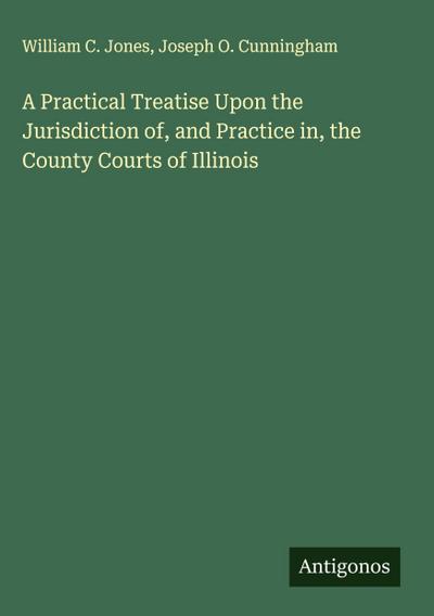 A Practical Treatise Upon the Jurisdiction of, and Practice in, the County Courts of Illinois