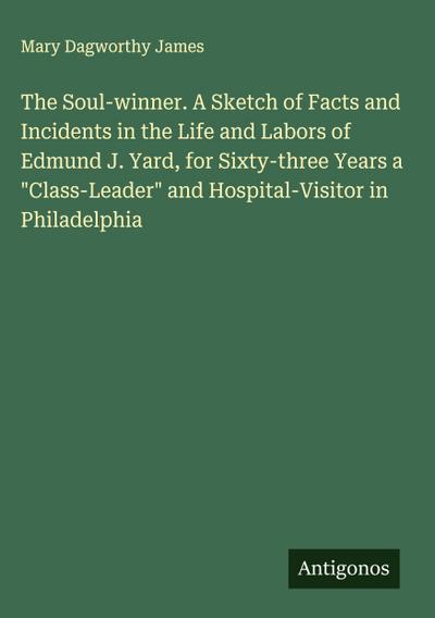 The Soul-winner. A Sketch of Facts and Incidents in the Life and Labors of Edmund J. Yard, for Sixty-three Years a "Class-Leader" and Hospital-Visitor in Philadelphia
