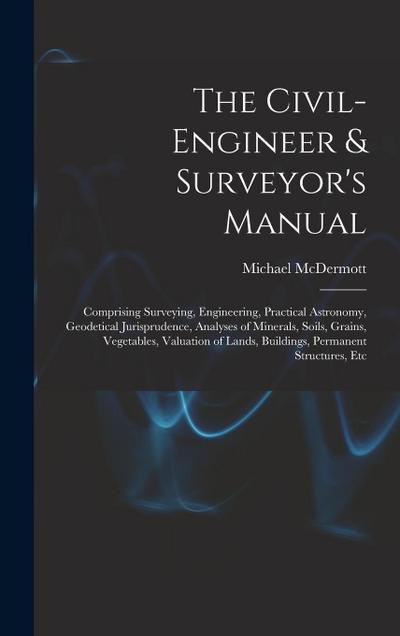The Civil-Engineer & Surveyor’s Manual: Comprising Surveying, Engineering, Practical Astronomy, Geodetical Jurisprudence, Analyses of Minerals, Soils
