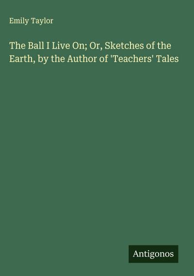 The Ball I Live On; Or, Sketches of the Earth, by the Author of ’Teachers’ Tales