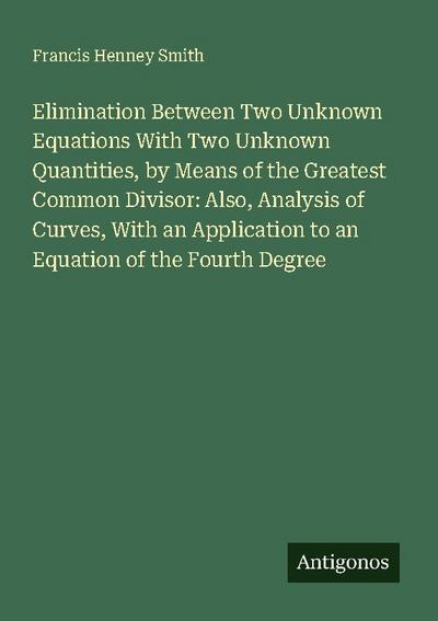 Elimination Between Two Unknown Equations With Two Unknown Quantities, by Means of the Greatest Common Divisor: Also, Analysis of Curves, With an Application to an Equation of the Fourth Degree