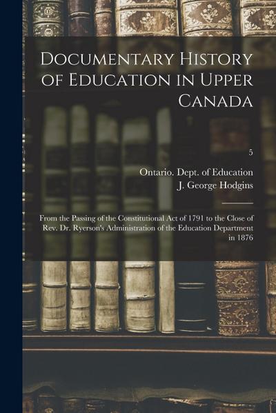 Documentary History of Education in Upper Canada: From the Passing of the Constitutional Act of 1791 to the Close of Rev. Dr. Ryerson’s Administration