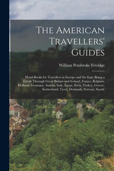 The American Travellers’ Guides: Hand-Books for Travellers in Europe and the East, Being a Guide Through Great Britain and Ireland, France, Belgium, H