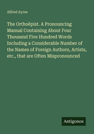 The Orthoëpist. A Pronouncing Manual Containing About Four Thousand Five Hundred Words Including a Considerable Number of the Names of Foreign Authors, Artists, etc., that are Often Mispronounced