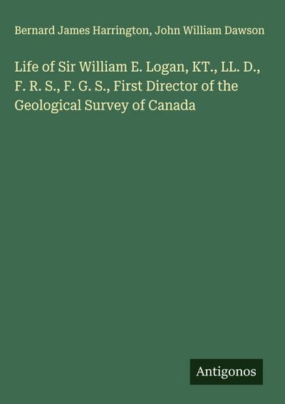 Life of Sir William E. Logan, KT., LL. D., F. R. S., F. G. S., First Director of the Geological Survey of Canada
