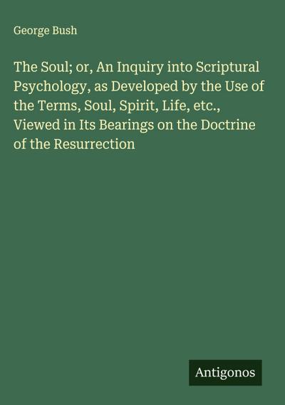 The Soul; or, An Inquiry into Scriptural Psychology, as Developed by the Use of the Terms, Soul, Spirit, Life, etc., Viewed in Its Bearings on the Doctrine of the Resurrection