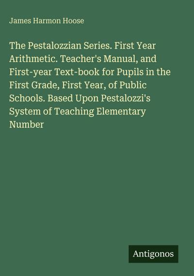 The Pestalozzian Series. First Year Arithmetic. Teacher’s Manual, and First-year Text-book for Pupils in the First Grade, First Year, of Public Schools. Based Upon Pestalozzi’s System of Teaching Elementary Number
