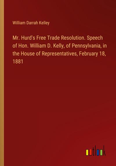 Mr. Hurd’s Free Trade Resolution. Speech of Hon. William D. Kelly, of Pennsylvania, in the House of Representatives, February 18, 1881