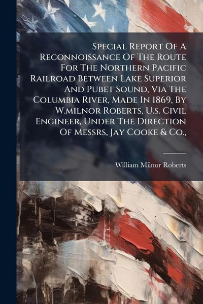 Special Report Of A Reconnoissance Of The Route For The Northern Pacific Railroad Between Lake Superior And Pubet Sound, Via The Columbia River, Made In 1869, By W.milnor Roberts, U.s. Civil Engineer, Under The Direction Of Messrs, Jay Cooke & Co.