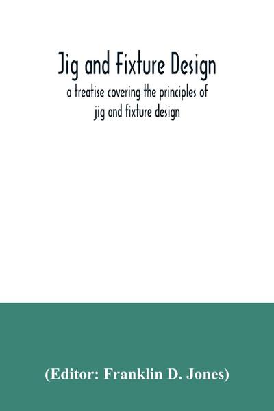 Jig and fixture design, a treatise covering the principles of jig and fixture design, the important constructional details, and many different types of work-holding devices used in interchangeable manufacture