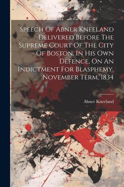 Speech Of Abner Kneeland Delivered Before The Supreme Court Of The City Of Boston, In His Own Defence, On An Indictment For Blasphemy. November Term