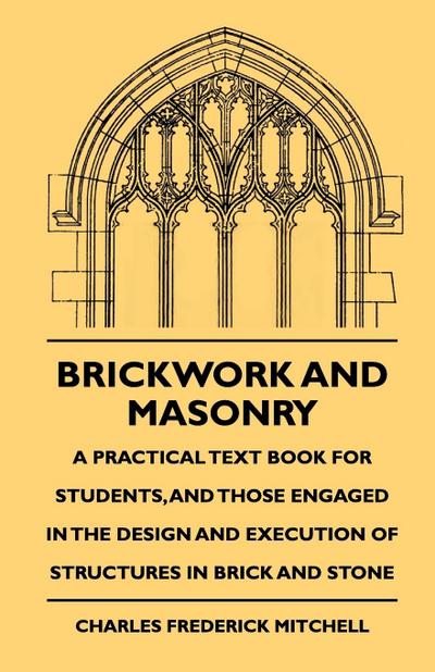 Brickwork And Masonry - A Practical Text Book For Students, And Those Engaged In The Design And Execution Of Structures In Brick And Stone