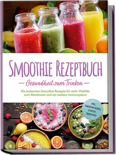 Smoothie Rezeptbuch - Gesundheit zum Trinken: Die leckersten Smoothie Rezepte für mehr Vitalität, zum Abnehmen und ein starkes Immunsystem - inkl. Smoothie-Bowls & Detox-Smoothies