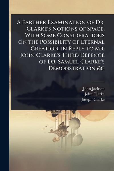 A Farther Examination of Dr. Clarke’s Notions of Space, With Some Considerations on the Possibility of Eternal Creation, in Reply to Mr. John Clarke’s Third Defence of Dr. Samuel Clarke’s Demonstration &c