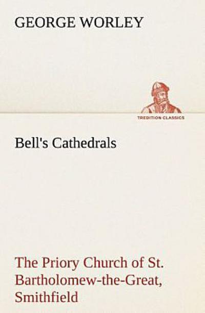 Bell’s Cathedrals: The Priory Church of St. Bartholomew-the-Great, Smithfield A Short History of the Foundation and a Description of the Fabric and also of the Church of St. Bartholomew-the-Less