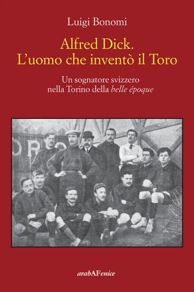Alfred Dick. L’uomo che inventò il Toro. Un sognatore svizzero nella Torino della Belle époque