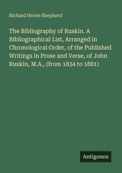 The Bibliography of Ruskin. A Bibliographical List, Arranged in Chronological Order, of the Published Writings in Prose and Verse, of John Ruskin, M.A., (from 1834 to 1881)