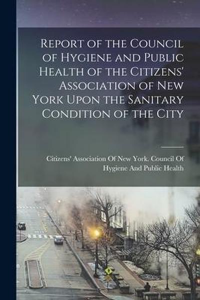 Report of the Council of Hygiene and Public Health of the Citizens’ Association of New York Upon the Sanitary Condition of the City