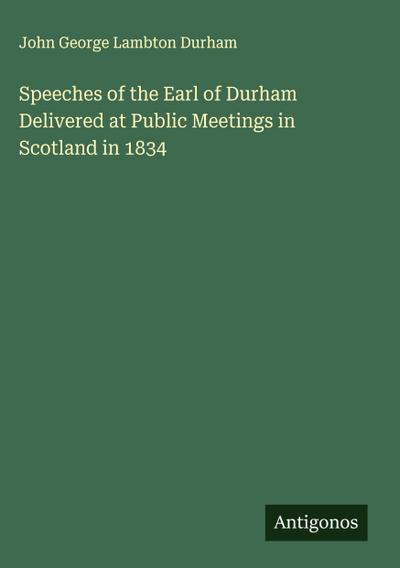 Speeches of the Earl of Durham Delivered at Public Meetings in Scotland in 1834