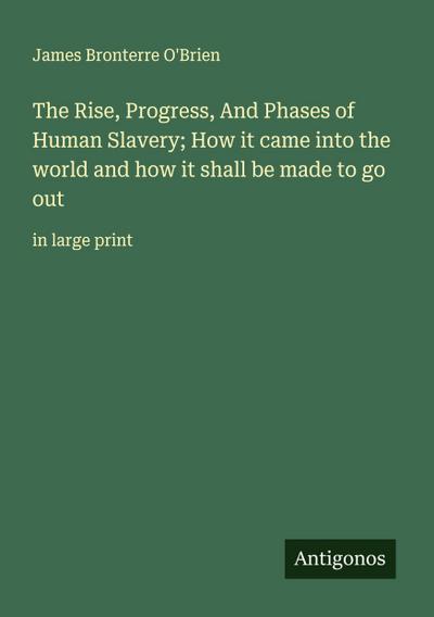 The Rise, Progress, And Phases of Human Slavery; How it came into the world and how it shall be made to go out