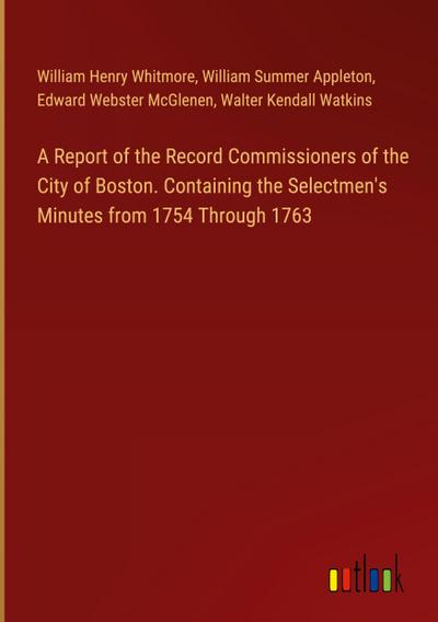 A Report of the Record Commissioners of the City of Boston. Containing the Selectmen’s Minutes from 1754 Through 1763