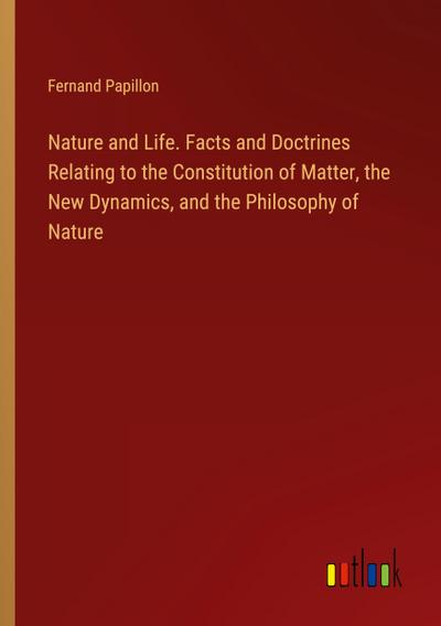 Nature and Life. Facts and Doctrines Relating to the Constitution of Matter, the New Dynamics, and the Philosophy of Nature