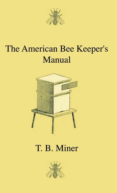 The American Bee Keeper’s Manual - Being A Treatise On The History And Domestic Economy Of The Honey-Bee, Embracing A Full Instruction Of The Whole Subject;With The Most Approved Methods Of Managing This Insect Through Every Branch Of Its Culture, The Res