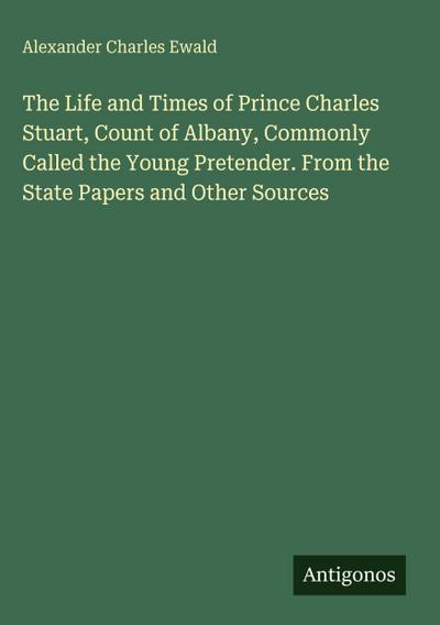The Life and Times of Prince Charles Stuart, Count of Albany, Commonly Called the Young Pretender. From the State Papers and Other Sources
