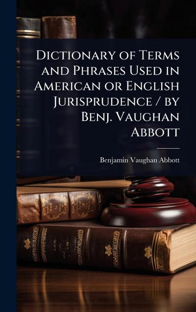 Dictionary of Terms and Phrases Used in American or English Jurisprudence / by Benj. Vaughan Abbott