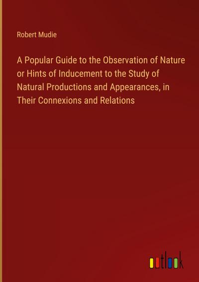 A Popular Guide to the Observation of Nature or Hints of Inducement to the Study of Natural Productions and Appearances, in Their Connexions and Relations