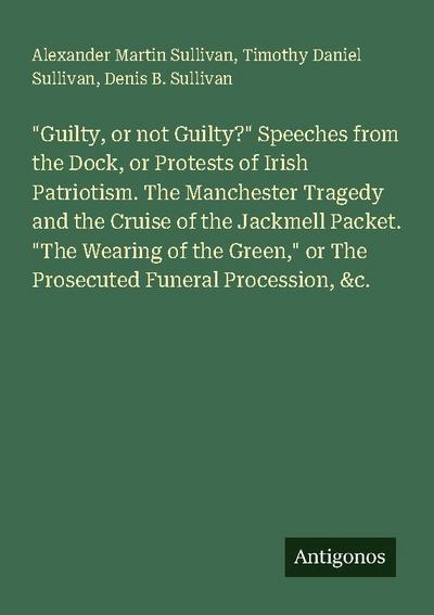"Guilty, or not Guilty?" Speeches from the Dock, or Protests of Irish Patriotism. The Manchester Tragedy and the Cruise of the Jackmell Packet. "The Wearing of the Green," or The Prosecuted Funeral Procession, &c.