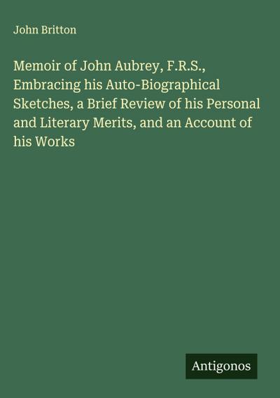 Memoir of John Aubrey, F.R.S., Embracing his Auto-Biographical Sketches, a Brief Review of his Personal and Literary Merits, and an Account of his Works