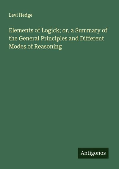 Elements of Logick; or, a Summary of the General Principles and Different Modes of Reasoning